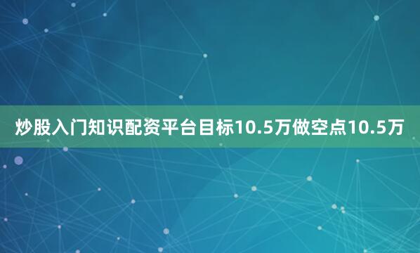 炒股入门知识配资平台目标10.5万做空点10.5万