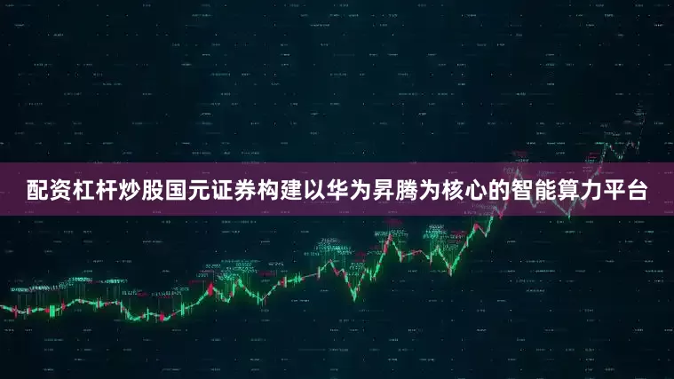 配资杠杆炒股国元证券构建以华为昇腾为核心的智能算力平台
