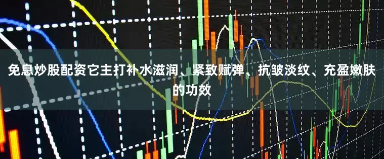 免息炒股配资它主打补水滋润、紧致赋弹、抗皱淡纹、充盈嫩肤的功效