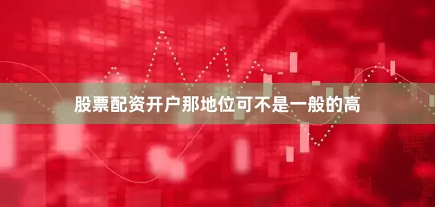 股票配资开户那地位可不是一般的高