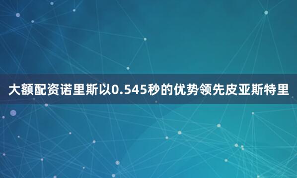 大额配资诺里斯以0.545秒的优势领先皮亚斯特里