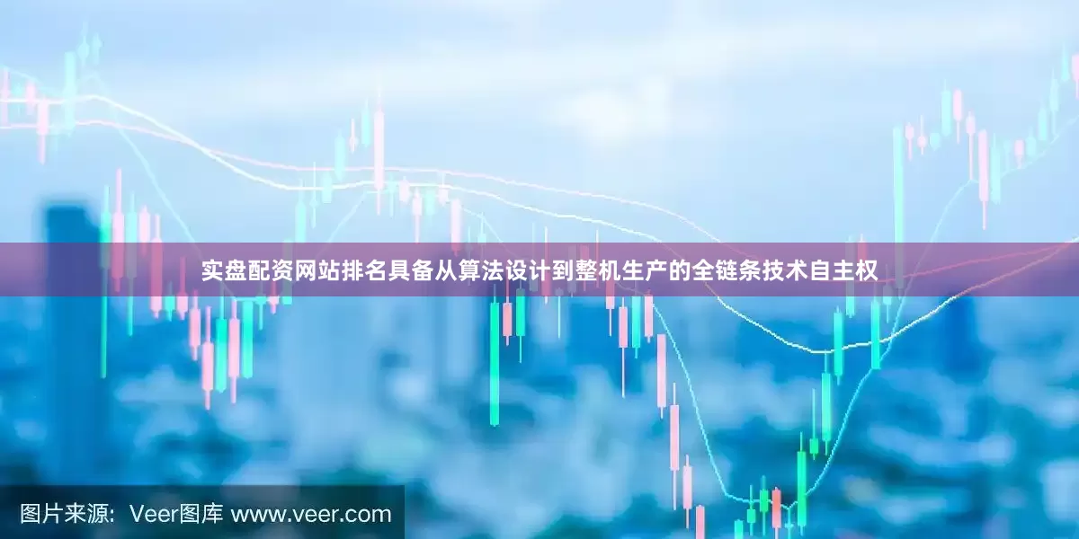 实盘配资网站排名具备从算法设计到整机生产的全链条技术自主权