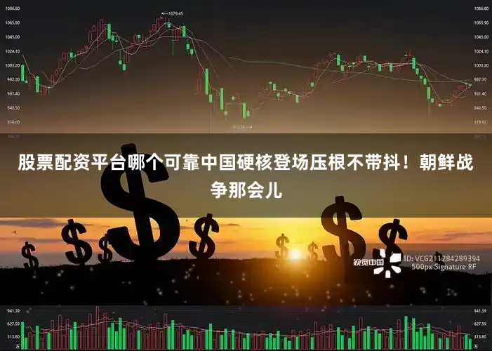 股票配资平台哪个可靠中国硬核登场压根不带抖！朝鲜战争那会儿