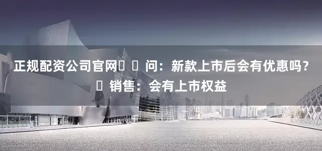 正规配资公司官网​​问：新款上市后会有优惠吗？​销售：会有上市权益