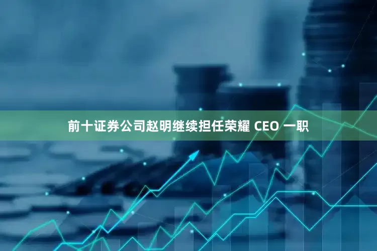 前十证券公司赵明继续担任荣耀 CEO 一职