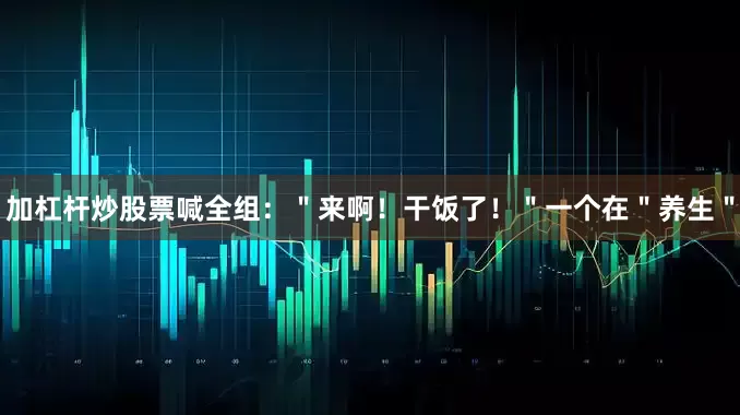 加杠杆炒股票喊全组：＂来啊！干饭了！＂一个在＂养生＂