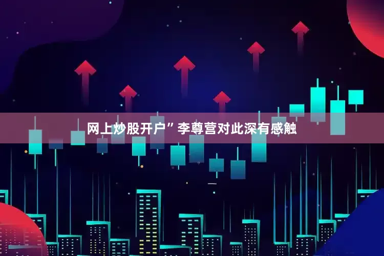 网上炒股开户”李尊营对此深有感触