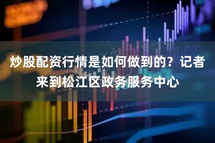 炒股配资行情是如何做到的？记者来到松江区政务服务中心
