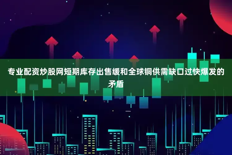 专业配资炒股网短期库存出售缓和全球铜供需缺口过快爆发的矛盾