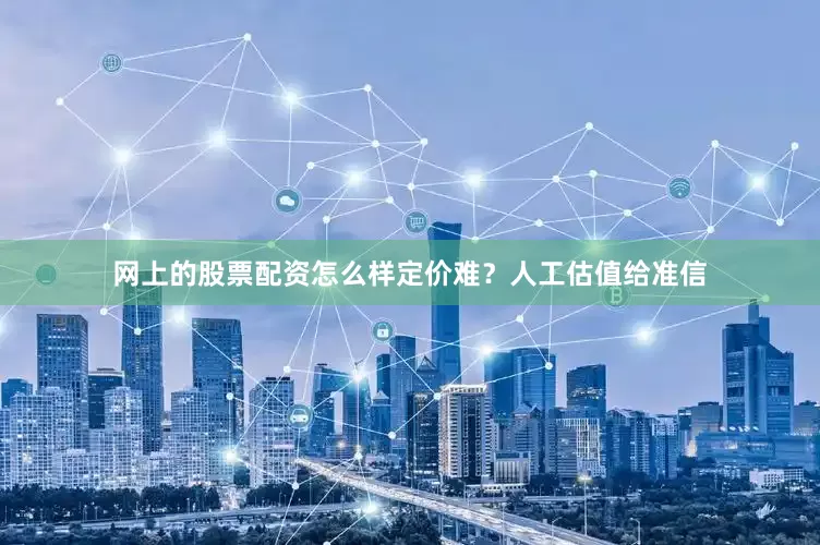 网上的股票配资怎么样定价难？人工估值给准信
