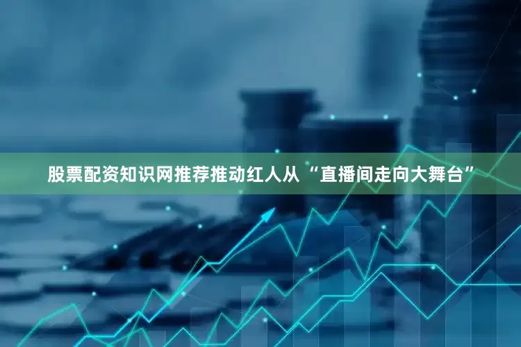股票配资知识网推荐推动红人从 “直播间走向大舞台”
